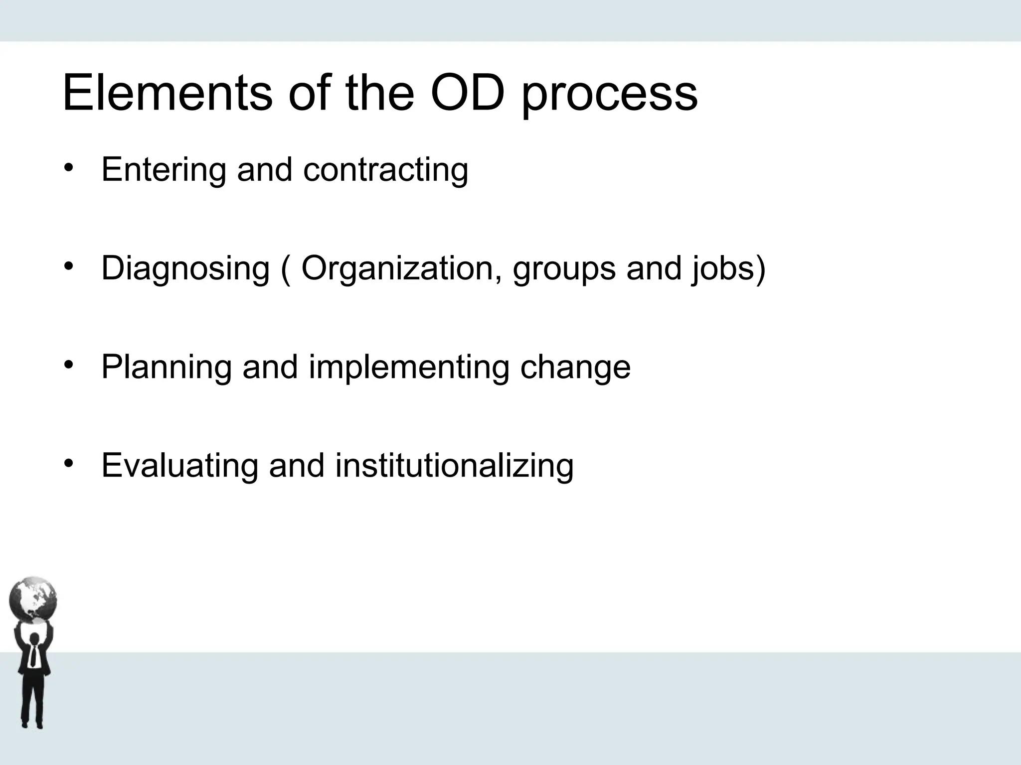Elements of the OD process
• Entering and contracting
• Diagnosing ( Organization, groups and jobs)
• Planning and implementing change
• Evaluating and institutionalizing
 