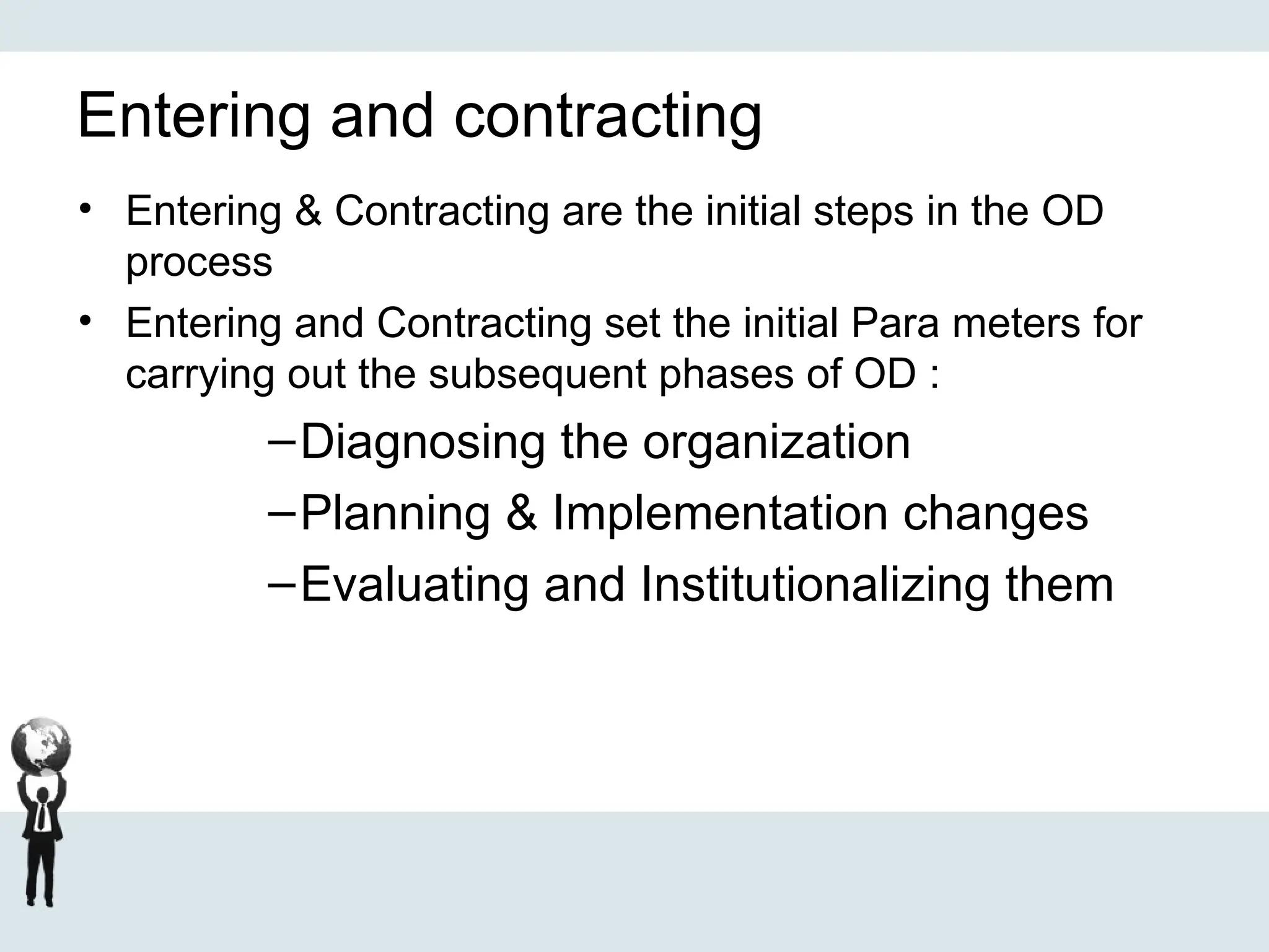 Entering and contracting
• Entering & Contracting are the initial steps in the OD
process
• Entering and Contracting set the initial Para meters for
carrying out the subsequent phases of OD :
–Diagnosing the organization
–Planning & Implementation changes
–Evaluating and Institutionalizing them
 