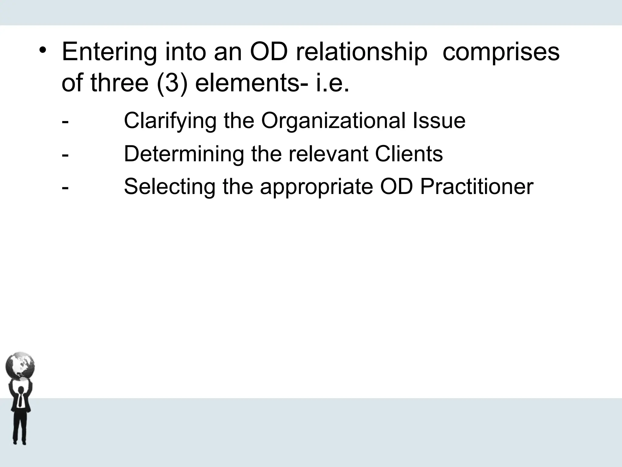 • Entering into an OD relationship comprises
of three (3) elements- i.e.
- Clarifying the Organizational Issue
- Determining the relevant Clients
- Selecting the appropriate OD Practitioner
 