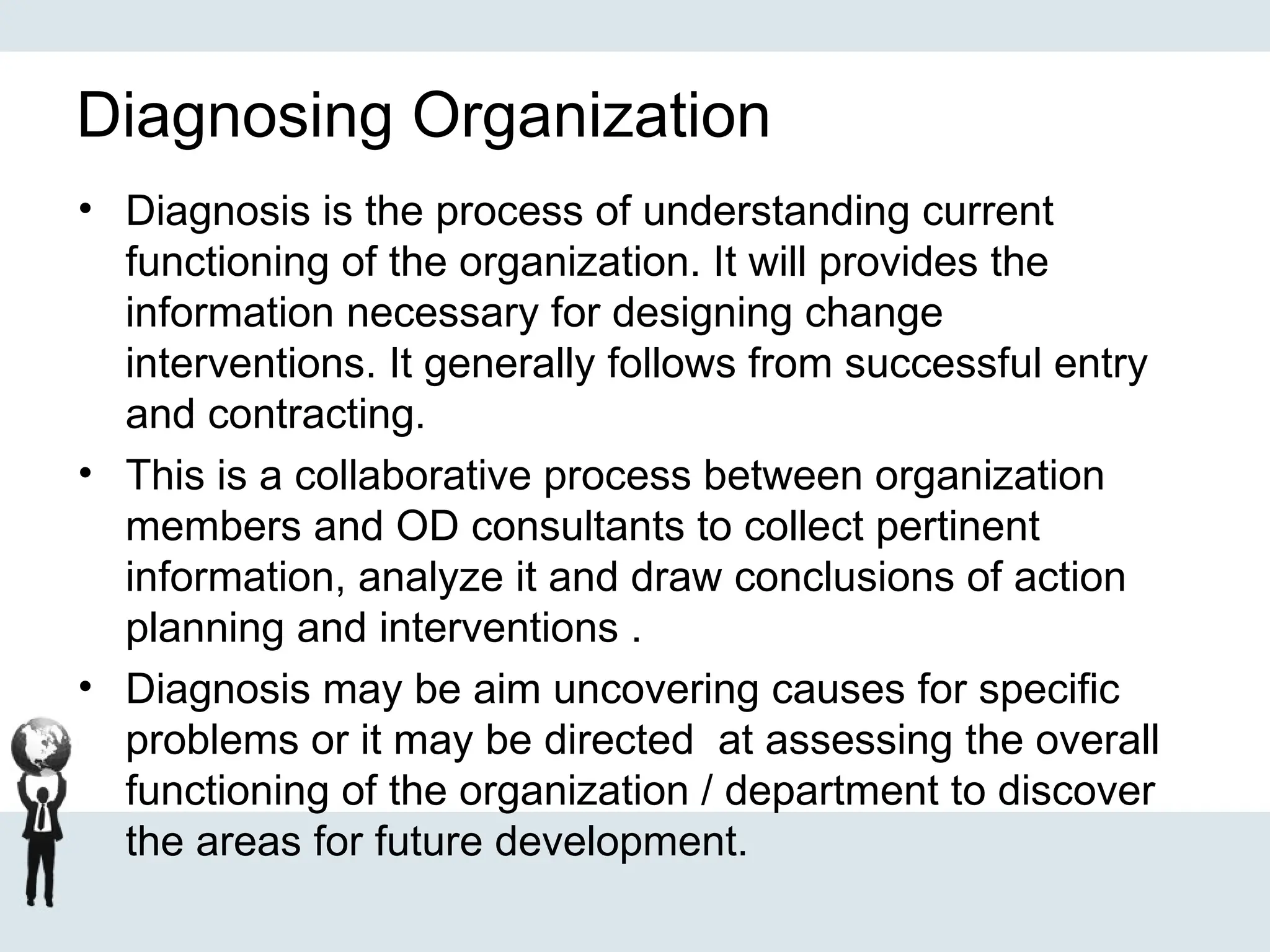 Diagnosing Organization
• Diagnosis is the process of understanding current
functioning of the organization. It will provides the
information necessary for designing change
interventions. It generally follows from successful entry
and contracting.
• This is a collaborative process between organization
members and OD consultants to collect pertinent
information, analyze it and draw conclusions of action
planning and interventions .
• Diagnosis may be aim uncovering causes for specific
problems or it may be directed at assessing the overall
functioning of the organization / department to discover
the areas for future development.
 