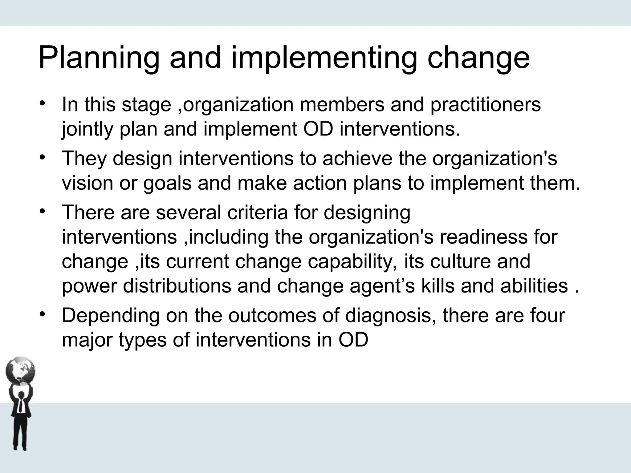 Planning and implementing change
• In this stage ,organization members and practitioners
jointly plan and implement OD interventions.
• They design interventions to achieve the organization's
vision or goals and make action plans to implement them.
• There are several criteria for designing
interventions ,including the organization's readiness for
change ,its current change capability, its culture and
power distributions and change agent’s kills and abilities .
• Depending on the outcomes of diagnosis, there are four
major types of interventions in OD
 