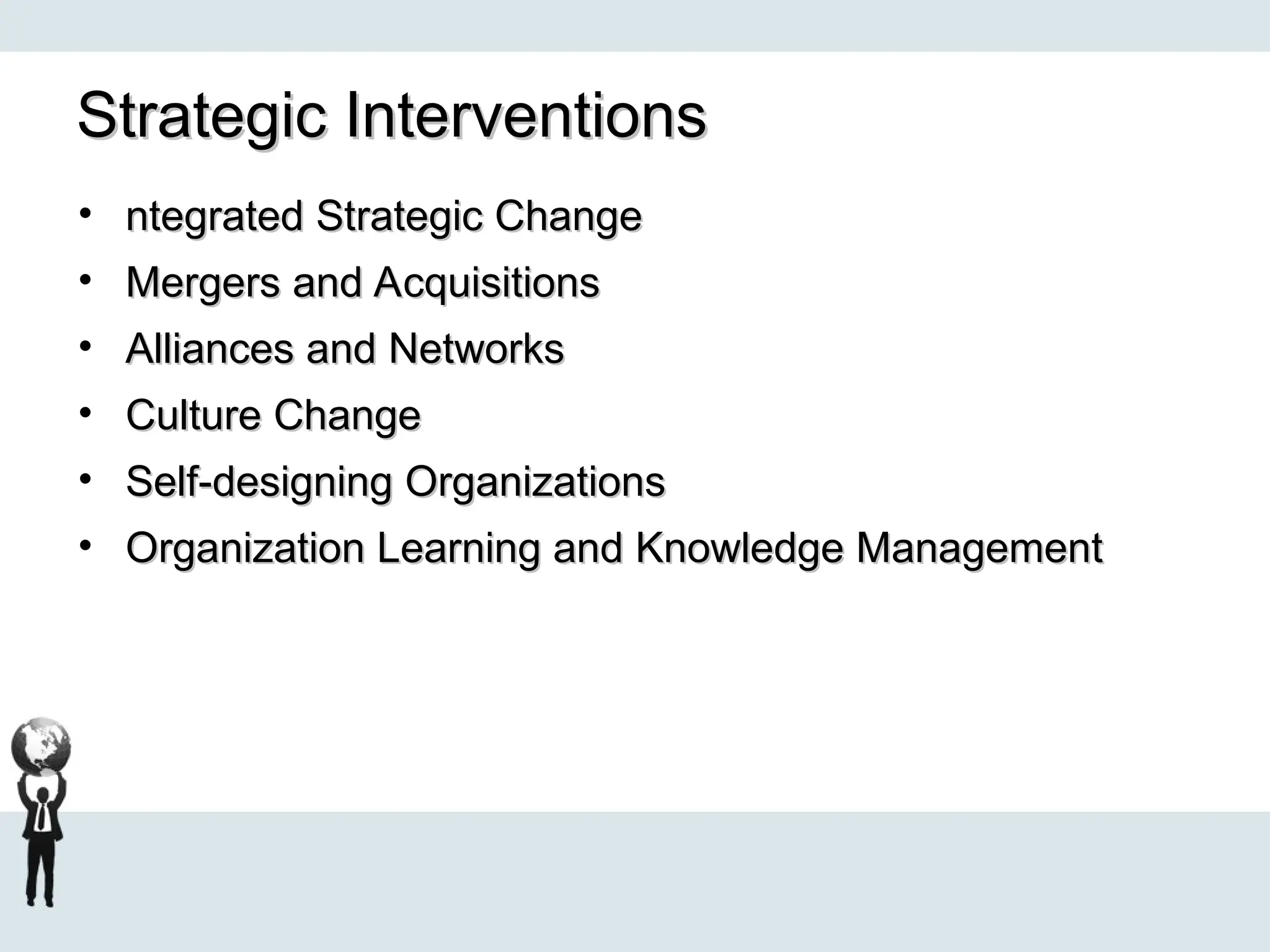 Strategic Interventions
Strategic Interventions
• ntegrated Strategic Change
ntegrated Strategic Change
• Mergers and Acquisitions
Mergers and Acquisitions
• Alliances and Networks
Alliances and Networks
• Culture Change
Culture Change
• Self-designing Organizations
Self-designing Organizations
• Organization Learning and Knowledge Management
Organization Learning and Knowledge Management
 