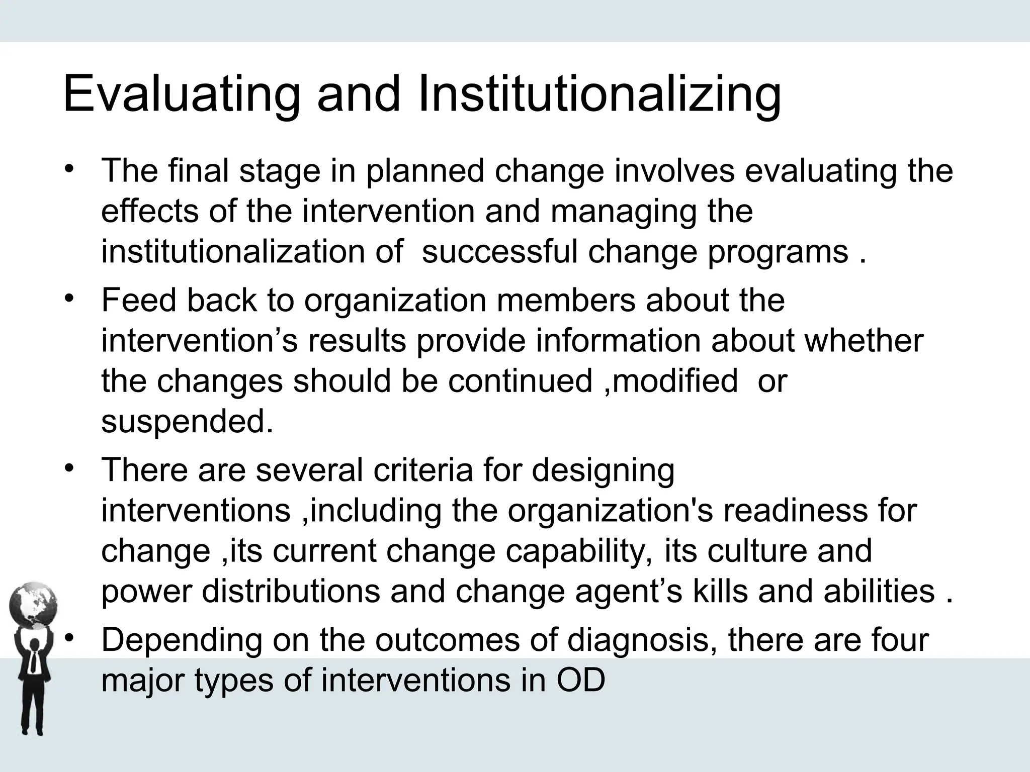Evaluating and Institutionalizing
• The final stage in planned change involves evaluating the
effects of the intervention and managing the
institutionalization of successful change programs .
• Feed back to organization members about the
intervention’s results provide information about whether
the changes should be continued ,modified or
suspended.
• There are several criteria for designing
interventions ,including the organization's readiness for
change ,its current change capability, its culture and
power distributions and change agent’s kills and abilities .
• Depending on the outcomes of diagnosis, there are four
major types of interventions in OD
 