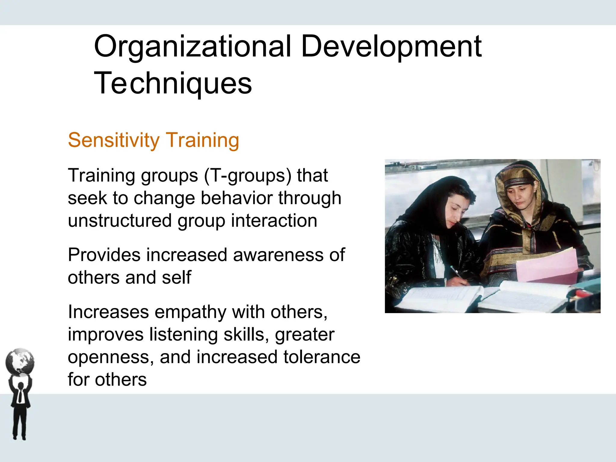 Organizational Development
Techniques
Sensitivity Training
Training groups (T-groups) that
seek to change behavior through
unstructured group interaction
Provides increased awareness of
others and self
Increases empathy with others,
improves listening skills, greater
openness, and increased tolerance
for others
 