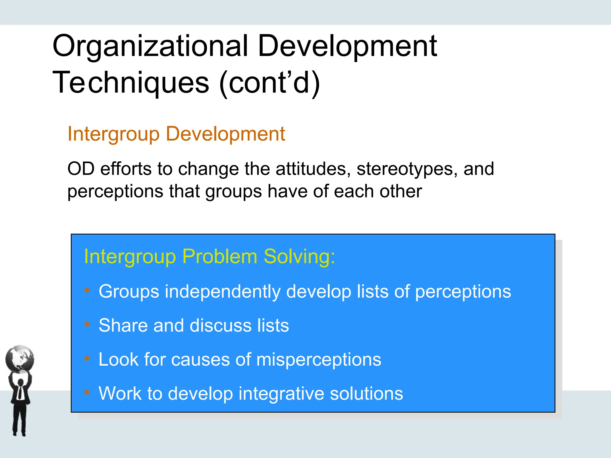 Organizational Development
Techniques (cont’d)
Intergroup Problem Solving:
• Groups independently develop lists of perceptions
• Share and discuss lists
• Look for causes of misperceptions
• Work to develop integrative solutions
Intergroup Development
OD efforts to change the attitudes, stereotypes, and
perceptions that groups have of each other
 