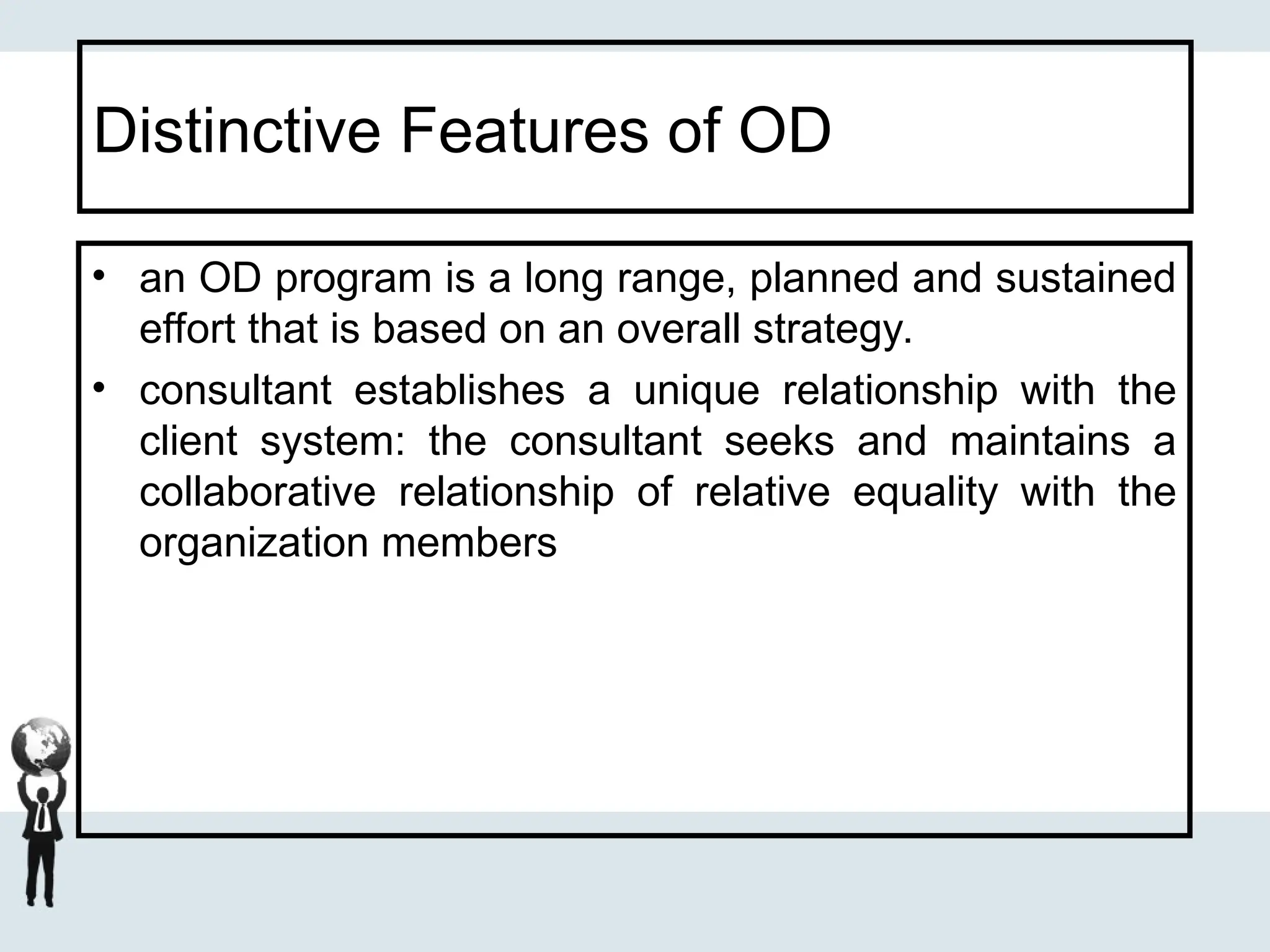 Distinctive Features of OD
• an OD program is a long range, planned and sustained
effort that is based on an overall strategy.
• consultant establishes a unique relationship with the
client system: the consultant seeks and maintains a
collaborative relationship of relative equality with the
organization members
 