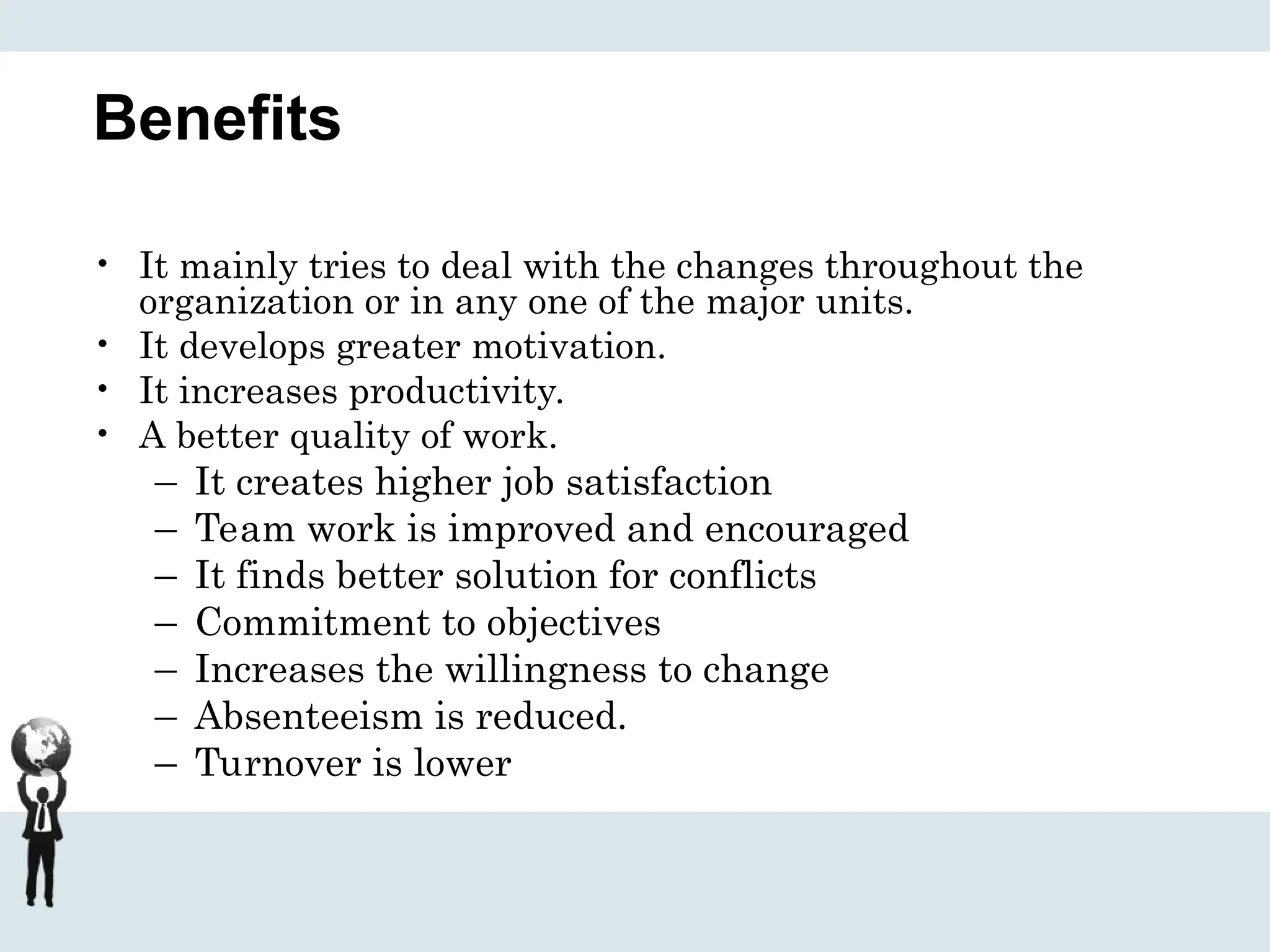 Benefits
• It mainly tries to deal with the changes throughout the
organization or in any one of the major units.
• It develops greater motivation.
• It increases productivity.
• A better quality of work.
– It creates higher job satisfaction
– Team work is improved and encouraged
– It finds better solution for conflicts
– Commitment to objectives
– Increases the willingness to change
– Absenteeism is reduced.
– Turnover is lower
 