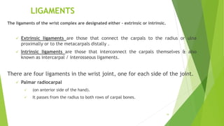 LIGAMENTS
The ligaments of the wrist complex are designated either – extrinsic or intrinsic.
 Extrinsic ligaments are those that connect the carpals to the radius or ulna
proximally or to the metacarpals distally .
 Intrinsic ligaments are those that interconnect the carpals themselves & also
known as intercarpal / interosseous ligaments.
There are four ligaments in the wrist joint, one for each side of the joint.
 Palmar radiocarpal
 (on anterior side of the hand).
 It passes from the radius to both rows of carpal bones.
34
 