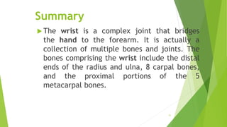 Summary
 The wrist is a complex joint that bridges
the hand to the forearm. It is actually a
collection of multiple bones and joints. The
bones comprising the wrist include the distal
ends of the radius and ulna, 8 carpal bones,
and the proximal portions of the 5
metacarpal bones.
51
 