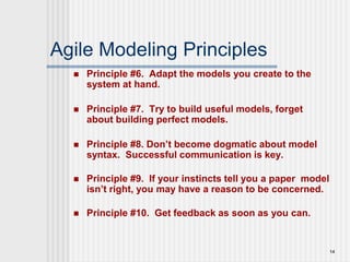 14
Agile Modeling Principles
 Principle #6. Adapt the models you create to the
system at hand.
 Principle #7. Try to build useful models, forget
about building perfect models.
 Principle #8. Don’t become dogmatic about model
syntax. Successful communication is key.
 Principle #9. If your instincts tell you a paper model
isn’t right, you may have a reason to be concerned.
 Principle #10. Get feedback as soon as you can.
 
