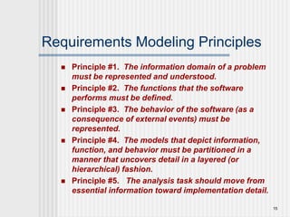 15
Requirements Modeling Principles
 Principle #1. The information domain of a problem
must be represented and understood.
 Principle #2. The functions that the software
performs must be defined.
 Principle #3. The behavior of the software (as a
consequence of external events) must be
represented.
 Principle #4. The models that depict information,
function, and behavior must be partitioned in a
manner that uncovers detail in a layered (or
hierarchical) fashion.
 Principle #5. The analysis task should move from
essential information toward implementation detail.
 
