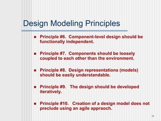 17
Design Modeling Principles
 Principle #6. Component-level design should be
functionally independent.
 Principle #7. Components should be loosely
coupled to each other than the environment.
 Principle #8. Design representations (models)
should be easily understandable.
 Principle #9. The design should be developed
iteratively.
 Principle #10. Creation of a design model does not
preclude using an agile appraoch.
 