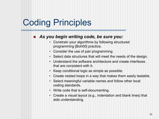 20
Coding Principles
 As you begin writing code, be sure you:
• Constrain your algorithms by following structured
programming [Boh00] practice.
• Consider the use of pair programming
• Select data structures that will meet the needs of the design.
• Understand the software architecture and create interfaces
that are consistent with it.
• Keep conditional logic as simple as possible.
• Create nested loops in a way that makes them easily testable.
• Select meaningful variable names and follow other local
coding standards.
• Write code that is self-documenting.
• Create a visual layout (e.g., indentation and blank lines) that
aids understanding.
 