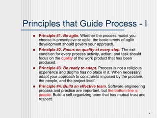 4
Principles that Guide Process - I
 Principle #1. Be agile. Whether the process model you
choose is prescriptive or agile, the basic tenets of agile
development should govern your approach.
 Principle #2. Focus on quality at every step. The exit
condition for every process activity, action, and task should
focus on the quality of the work product that has been
produced.
 Principle #3. Be ready to adapt. Process is not a religious
experience and dogma has no place in it. When necessary,
adapt your approach to constraints imposed by the problem,
the people, and the project itself.
 Principle #4. Build an effective team. Software engineering
process and practice are important, but the bottom line is
people. Build a self-organizing team that has mutual trust and
respect.
 