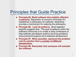 7
Principles that Guide Practice
 Principle #5. Build software that exhibits effective
modularity. Separation of concerns (Principle #1)
establishes a philosophy for software. Modularity
provides a mechanism for realizing the philosophy.
 Principle #6. Look for patterns. Brad Appleton
[App00] suggests that: “The goal of patterns within the
software community is to create a body of literature to
help software developers resolve recurring problems
encountered throughout all of software development.
 Principle #7. When possible, represent the problem
and its solution from a number of different
perspectives.
 Principle #8. Remember that someone will maintain
the software.
 