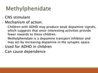 ⦁ CNS stimulant
⦁ Mechanism of action:
◦ Children with ADHD may produce weak dopamine signals,
which suggests that once-interesting activities provide
fewer rewards to these children.
◦ Methylphenidate is a dopamine transport inhibitor and
may act by increasing dopamine in the synaptic space.
⦁ Used for ADHD in children
⦁ Can cause dependence
 