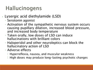 ⦁ Lysergic acid diethylamide (LSD)
◦ Serotonin agonist
◦ Activation of the sympathetic nervous system occurs
causing pupillary dilation, increased blood pressure,
and increased body temperature
◦ Taken orally, low doses of LSD can induce
hallucinations with brilliant colors
◦ Haloperidol and other neuroleptics can block the
hallucinatory action of LSD
◦ Adverse effects
🞄 Hyperreflexia, nausea, and muscular weakness
🞄 High doses may produce long-lasting psychotic changes
 
