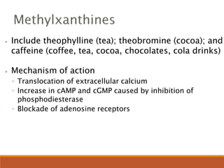 ⦁ Include theophylline (tea); theobromine (cocoa); and
caffeine (coffee, tea, cocoa, chocolates, cola drinks)
⦁ Mechanism of action
◦ Translocation of extracellular calcium
◦ Increase in cAMP and cGMP caused by inhibition of
phosphodiesterase
◦ Blockade of adenosine receptors
 