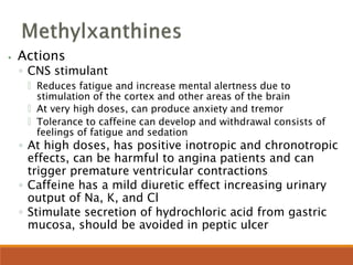 ⦁ Actions
◦ CNS stimulant
🞄 Reduces fatigue and increase mental alertness due to
stimulation of the cortex and other areas of the brain
🞄 At very high doses, can produce anxiety and tremor
🞄 Tolerance to caffeine can develop and withdrawal consists of
feelings of fatigue and sedation
◦ At high doses, has positive inotropic and chronotropic
effects, can be harmful to angina patients and can
trigger premature ventricular contractions
◦ Caffeine has a mild diuretic effect increasing urinary
output of Na, K, and Cl
◦ Stimulate secretion of hydrochloric acid from gastric
mucosa, should be avoided in peptic ulcer
 