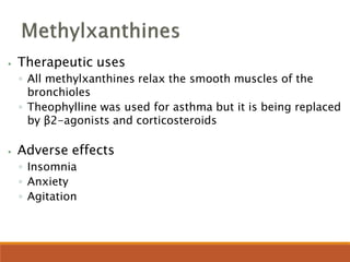 ⦁ Therapeutic uses
◦ All methylxanthines relax the smooth muscles of the
bronchioles
◦ Theophylline was used for asthma but it is being replaced
by β2-agonists and corticosteroids
⦁ Adverse effects
◦ Insomnia
◦ Anxiety
◦ Agitation
 