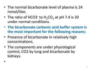 • The normal bicarbonate level of plasma is 24
  mmol/liter.
• The ratio of HCO3- to H2CO3 at pH 7.4 is 20
  under normal conditions.
• The bicarbonate carbonic acid buffer system is
  the most important for the following reasons:
• Presence of bicarbonate in relatively high
  concentrations.
• The components are under physiological
  control, CO2 by lung and bicarbonate by
  kidneys.
•
                                               12
 