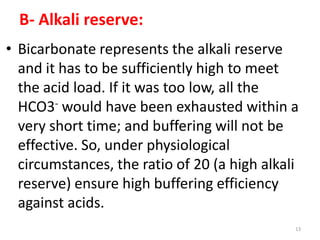 B- Alkali reserve:
• Bicarbonate represents the alkali reserve
  and it has to be sufficiently high to meet
  the acid load. If it was too low, all the
  HCO3- would have been exhausted within a
  very short time; and buffering will not be
  effective. So, under physiological
  circumstances, the ratio of 20 (a high alkali
  reserve) ensure high buffering efficiency
  against acids.
                                              13
 