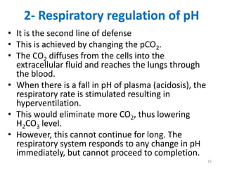 2- Respiratory regulation of pH
• It is the second line of defense
• This is achieved by changing the pCO2.
• The CO2 diffuses from the cells into the
  extracellular fluid and reaches the lungs through
  the blood.
• When there is a fall in pH of plasma (acidosis), the
  respiratory rate is stimulated resulting in
  hyperventilation.
• This would eliminate more CO2, thus lowering
  H2CO3 level.
• However, this cannot continue for long. The
  respiratory system responds to any change in pH
  immediately, but cannot proceed to completion.
                                                         16
 