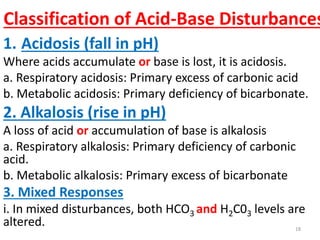 Classification of Acid-Base Disturbances
1. Acidosis (fall in pH)
Where acids accumulate or base is lost, it is acidosis.
a. Respiratory acidosis: Primary excess of carbonic acid
b. Metabolic acidosis: Primary deficiency of bicarbonate.
2. Alkalosis (rise in pH)
A loss of acid or accumulation of base is alkalosis
a. Respiratory alkalosis: Primary deficiency of carbonic
acid.
b. Metabolic alkalosis: Primary excess of bicarbonate
3. Mixed Responses
i. In mixed disturbances, both HCO3 and H2C03 levels are
altered.                                               18
 