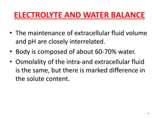 ELECTROLYTE AND WATER BALANCE
• The maintenance of extracellular fluid volume
  and pH are closely interrelated.
• Body is composed of about 60-70% water.
• Osmolality of the intra-and extracellular fluid
  is the same, but there is marked difference in
  the solute content.



                                                19
 