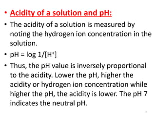 • Acidity of a solution and pH:
• The acidity of a solution is measured by
  noting the hydrogen ion concentration in the
  solution.
• pH = log 1/[H+]
• Thus, the pH value is inversely proportional
  to the acidity. Lower the pH, higher the
  acidity or hydrogen ion concentration while
  higher the pH, the acidity is lower. The pH 7
  indicates the neutral pH.
                                            3
 