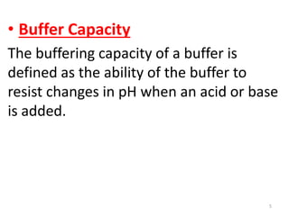 • Buffer Capacity
The buffering capacity of a buffer is
defined as the ability of the buffer to
resist changes in pH when an acid or base
is added.




                                       5
 