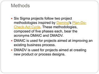 Methods
 Six Sigma projects follow two project
methodologies inspired by Deming's Plan-Do-
Check-Act Cycle. These methodologies,
composed of five phases each, bear the
acronyms DMAIC and DMADV.
 DMAIC is used for projects aimed at improving an
existing business process.
 DMADV is used for projects aimed at creating
new product or process designs.
 