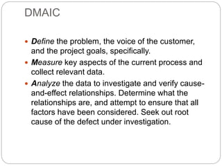 DMAIC
 Define the problem, the voice of the customer,
and the project goals, specifically.
 Measure key aspects of the current process and
collect relevant data.
 Analyze the data to investigate and verify cause-
and-effect relationships. Determine what the
relationships are, and attempt to ensure that all
factors have been considered. Seek out root
cause of the defect under investigation.
 