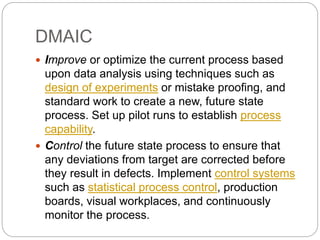 DMAIC
 Improve or optimize the current process based
upon data analysis using techniques such as
design of experiments or mistake proofing, and
standard work to create a new, future state
process. Set up pilot runs to establish process
capability.
 Control the future state process to ensure that
any deviations from target are corrected before
they result in defects. Implement control systems
such as statistical process control, production
boards, visual workplaces, and continuously
monitor the process.
 