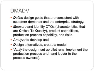 DMADV
 Define design goals that are consistent with
customer demands and the enterprise strategy.
 Measure and identify CTQs (characteristics that
are Critical To Quality), product capabilities,
production process capability, and risks.
 Analyze to develop and
 Design alternatives, create a model
 Verify the design, set up pilot runs, implement the
production process and hand it over to the
process owner(s).
 