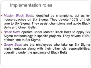 Implementation roles
 Master Black Belts, identified by champions, act as in-
house coaches on Six Sigma. They devote 100% of their
time to Six Sigma. They assist champions and guide Black
Belts and Green Belts.
 Black Belts operate under Master Black Belts to apply Six
Sigma methodology to specific projects. They devote 100%
of their time to Six Sigma.
 Green Belts are the employees who take up Six Sigma
implementation along with their other job responsibilities,
operating under the guidance of Black Belts
 