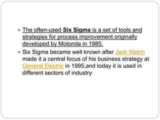  The often-used Six Sigma is a set of tools and
strategies for process improvement originally
developed by Motorola in 1985.
 Six Sigma became well known after Jack Welch
made it a central focus of his business strategy at
General Electric in 1995,and today it is used in
different sectors of industry.
 