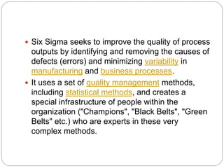  Six Sigma seeks to improve the quality of process
outputs by identifying and removing the causes of
defects (errors) and minimizing variability in
manufacturing and business processes.
 It uses a set of quality management methods,
including statistical methods, and creates a
special infrastructure of people within the
organization ("Champions", "Black Belts", "Green
Belts" etc.) who are experts in these very
complex methods.
 