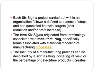  Each Six Sigma project carried out within an
organization follows a defined sequence of steps
and has quantified financial targets (cost
reduction and/or profit increase).
 The term Six Sigma originated from terminology
associated with manufacturing, specifically
terms associated with statistical modeling of
manufacturing processes.
 The maturity of a manufacturing process can be
described by a sigma rating indicating its yield or
the percentage of defect-free products it creates.
 