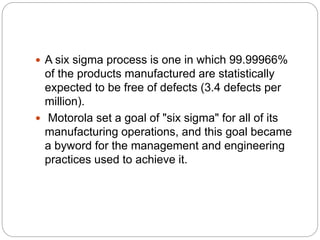  A six sigma process is one in which 99.99966%
of the products manufactured are statistically
expected to be free of defects (3.4 defects per
million).
 Motorola set a goal of "six sigma" for all of its
manufacturing operations, and this goal became
a byword for the management and engineering
practices used to achieve it.
 