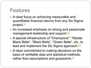 Features
 A clear focus on achieving measurable and
quantifiable financial returns from any Six Sigma
project.[5]
 An increased emphasis on strong and passionate
management leadership and support.[5]
 A special infrastructure of "Champions", "Master
Black Belts", "Black Belts", "Green Belts", etc. to
lead and implement the Six Sigma approach.[5]
 A clear commitment to making decisions on the
basis of verifiable data and statistical methods,
rather than assumptions and guesswork.[5]
 