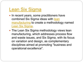Lean Six Sigma
 In recent years, some practitioners have
combined Six Sigma ideas with lean
manufacturing to create a methodology named
Lean Six Sigma.
 The Lean Six Sigma methodology views lean
manufacturing, which addresses process flow
and waste issues, and Six Sigma, with its focus
on variation and design, as complementary
disciplines aimed at promoting "business and
operational excellence".
 