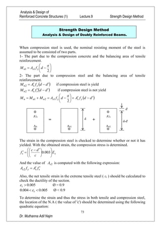 Analysis & Design of
Reinforced Concrete Structures (1) Lecture.9 Strength Design Method
73
Dr. Muthanna Adil Najm
When compression steel is used, the nominal resisting moment of the steel is
assumed to be consisted of two parts.
1- The part due to the compression concrete and the balancing area of tensile
reinforcement.







2
11
a
dfAM ysn
2- The part due to compression steel and the balancing area of tensile
reinforcement.
 ddfAM ysn 2 if compression steel is yield
 ddfAM ssn 2 if compression steel is not yield
 ddfA
a
dfAMMM ysysnnn 






2
121
The strain in the compression steel is checked to determine whether or not it has
yielded. With the obtained strain, the compression stress is determined.
ss E
c
dc
f 










 
 003.0
And the value of 2sA is computed with the following expression:
ssys fAfA 2
Also, the net tensile strain in the extreme tensile steel ( εt ) should be calculated to
check the ductility of the section.
005.0t Ø = 0.9
005.0004.0  t Ø < 0.9
To determine the strain and thus the stress in both tensile and compression steel,
the location of the N.A ( the value of 'c') should be determined using the following
quadratic equation:
Strength Design Method
Analysis & Design of Doubly Reinforced Beams.
SA'
SA
=
S1A
d +
SA'
S2A
d-d'
d'
 