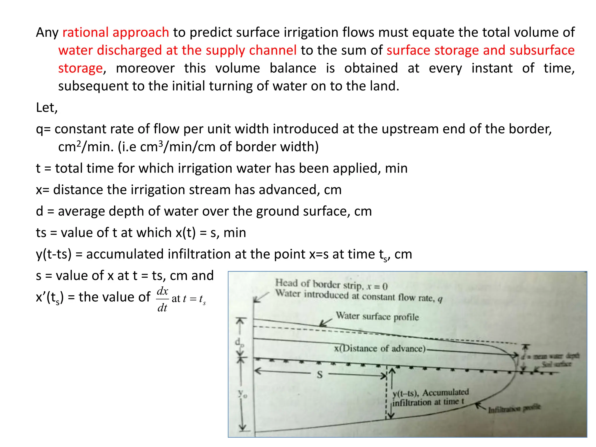Any rational approach to predict surface irrigation flows must equate the total volume of
water discharged at the supply channel to the sum of surface storage and subsurface
storage, moreover this volume balance is obtained at every instant of time,
subsequent to the initial turning of water on to the land.
Let,
q= constant rate of flow per unit width introduced at the upstream end of the border,
cm2/min. (i.e cm3/min/cm of border width)
t = total time for which irrigation water has been applied, min
x= distance the irrigation stream has advanced, cm
d = average depth of water over the ground surface, cm
ts = value of t at which x(t) = s, min
y(t-ts) = accumulated infiltration at the point x=s at time ts, cm
s = value of x at t = ts, cm and
x’(ts) = the value of s
t
t
dt
dx

at
 
