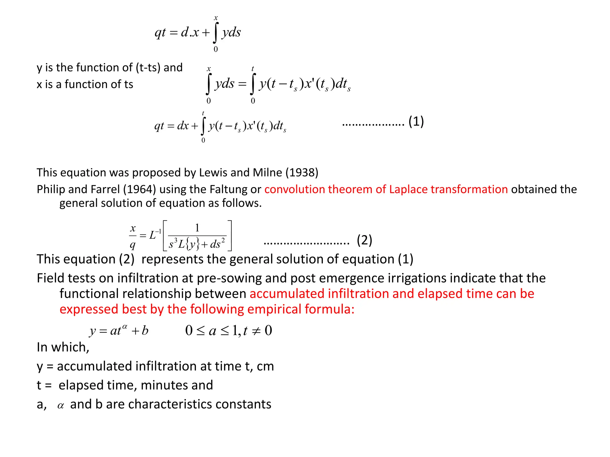 y is the function of (t-ts) and
x is a function of ts
………………. (1)
This equation was proposed by Lewis and Milne (1938)
Philip and Farrel (1964) using the Faltung or convolution theorem of Laplace transformation obtained the
general solution of equation as follows.
…………………….. (2)
This equation (2) represents the general solution of equation (1)
Field tests on infiltration at pre-sowing and post emergence irrigations indicate that the
functional relationship between accumulated infiltration and elapsed time can be
expressed best by the following empirical formula:
In which,
y = accumulated infiltration at time t, cm
t = elapsed time, minutes and
a, and b are characteristics constants



x
yds
x
d
qt
0
.

 

t
s
s
s
x
dt
t
x
t
t
y
yds
0
0
)
(
'
)
(
  






 
2
3
1 1
ds
y
L
s
L
q
x
b
at
y 
 
0
,
1
0 

 t
a

 


t
s
s
s dt
t
x
t
t
y
dx
qt
0
)
(
'
)
(
 