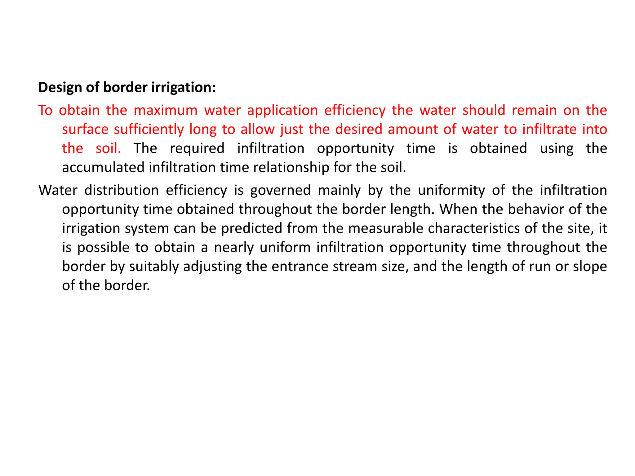 Design of border irrigation:
To obtain the maximum water application efficiency the water should remain on the
surface sufficiently long to allow just the desired amount of water to infiltrate into
the soil. The required infiltration opportunity time is obtained using the
accumulated infiltration time relationship for the soil.
Water distribution efficiency is governed mainly by the uniformity of the infiltration
opportunity time obtained throughout the border length. When the behavior of the
irrigation system can be predicted from the measurable characteristics of the site, it
is possible to obtain a nearly uniform infiltration opportunity time throughout the
border by suitably adjusting the entrance stream size, and the length of run or slope
of the border.
 