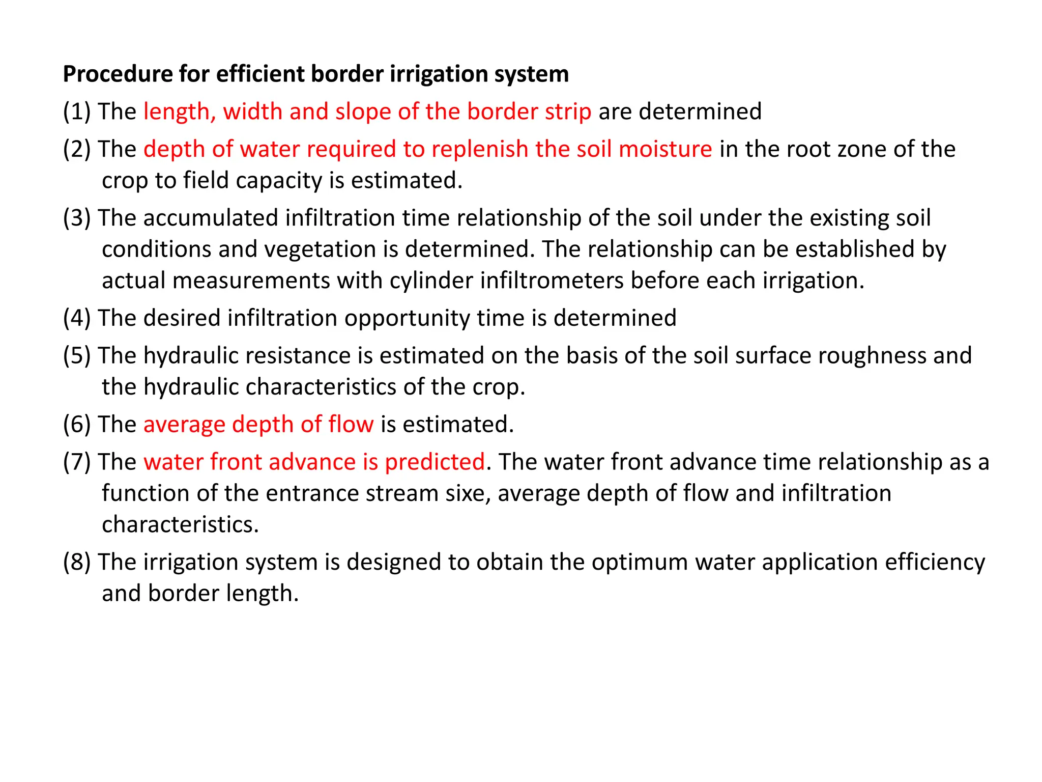 Procedure for efficient border irrigation system
(1) The length, width and slope of the border strip are determined
(2) The depth of water required to replenish the soil moisture in the root zone of the
crop to field capacity is estimated.
(3) The accumulated infiltration time relationship of the soil under the existing soil
conditions and vegetation is determined. The relationship can be established by
actual measurements with cylinder infiltrometers before each irrigation.
(4) The desired infiltration opportunity time is determined
(5) The hydraulic resistance is estimated on the basis of the soil surface roughness and
the hydraulic characteristics of the crop.
(6) The average depth of flow is estimated.
(7) The water front advance is predicted. The water front advance time relationship as a
function of the entrance stream sixe, average depth of flow and infiltration
characteristics.
(8) The irrigation system is designed to obtain the optimum water application efficiency
and border length.
 