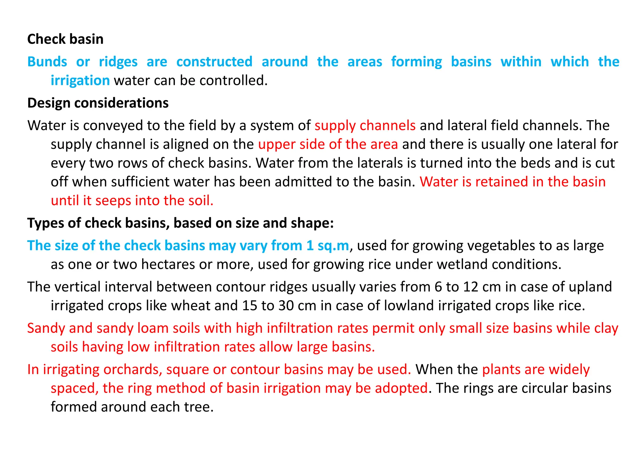 Check basin
Bunds or ridges are constructed around the areas forming basins within which the
irrigation water can be controlled.
Design considerations
Water is conveyed to the field by a system of supply channels and lateral field channels. The
supply channel is aligned on the upper side of the area and there is usually one lateral for
every two rows of check basins. Water from the laterals is turned into the beds and is cut
off when sufficient water has been admitted to the basin. Water is retained in the basin
until it seeps into the soil.
Types of check basins, based on size and shape:
The size of the check basins may vary from 1 sq.m, used for growing vegetables to as large
as one or two hectares or more, used for growing rice under wetland conditions.
The vertical interval between contour ridges usually varies from 6 to 12 cm in case of upland
irrigated crops like wheat and 15 to 30 cm in case of lowland irrigated crops like rice.
Sandy and sandy loam soils with high infiltration rates permit only small size basins while clay
soils having low infiltration rates allow large basins.
In irrigating orchards, square or contour basins may be used. When the plants are widely
spaced, the ring method of basin irrigation may be adopted. The rings are circular basins
formed around each tree.
 