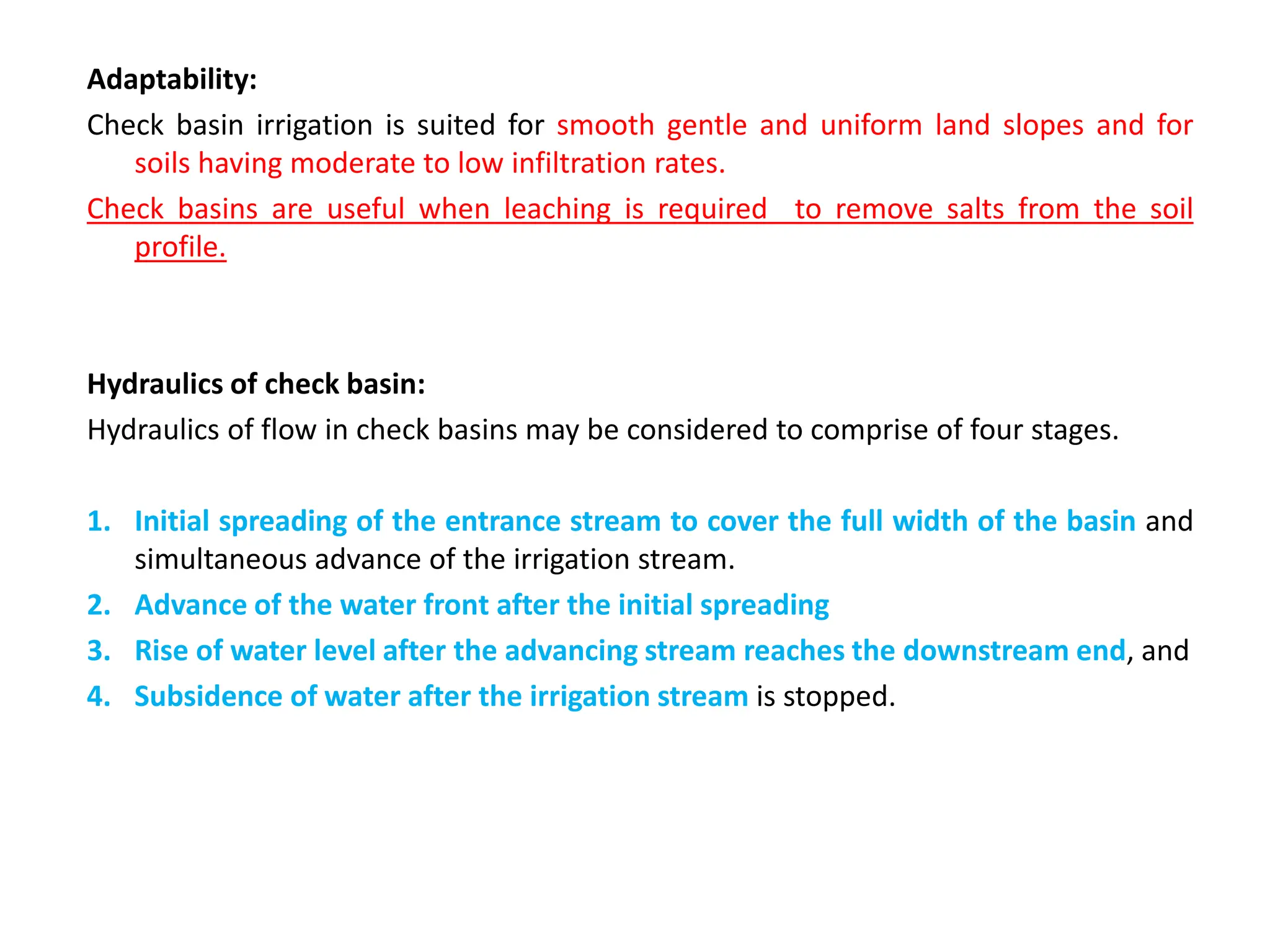 Adaptability:
Check basin irrigation is suited for smooth gentle and uniform land slopes and for
soils having moderate to low infiltration rates.
Check basins are useful when leaching is required to remove salts from the soil
profile.
Hydraulics of check basin:
Hydraulics of flow in check basins may be considered to comprise of four stages.
1. Initial spreading of the entrance stream to cover the full width of the basin and
simultaneous advance of the irrigation stream.
2. Advance of the water front after the initial spreading
3. Rise of water level after the advancing stream reaches the downstream end, and
4. Subsidence of water after the irrigation stream is stopped.
 