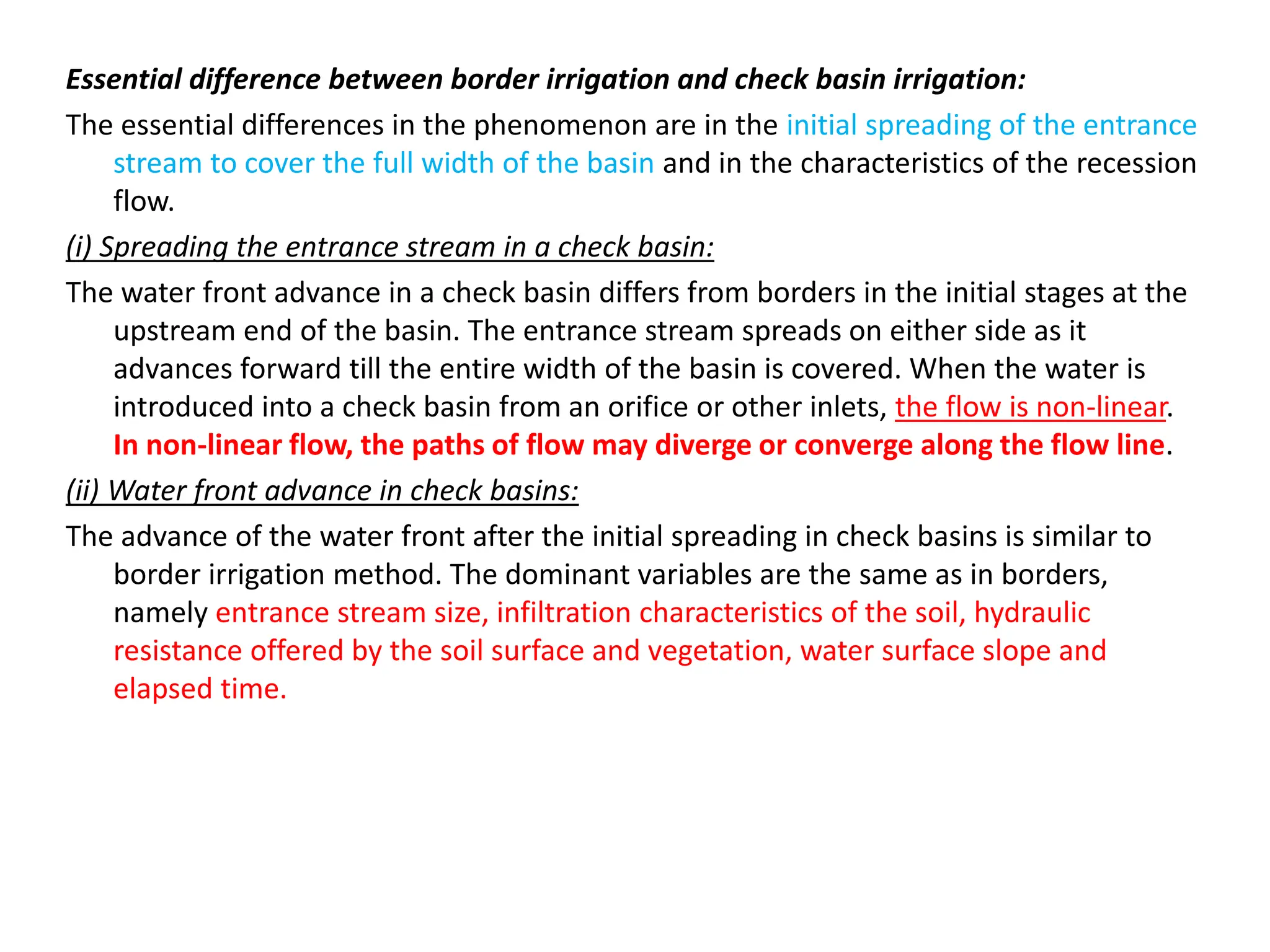 Essential difference between border irrigation and check basin irrigation:
The essential differences in the phenomenon are in the initial spreading of the entrance
stream to cover the full width of the basin and in the characteristics of the recession
flow.
(i) Spreading the entrance stream in a check basin:
The water front advance in a check basin differs from borders in the initial stages at the
upstream end of the basin. The entrance stream spreads on either side as it
advances forward till the entire width of the basin is covered. When the water is
introduced into a check basin from an orifice or other inlets, the flow is non-linear.
In non-linear flow, the paths of flow may diverge or converge along the flow line.
(ii) Water front advance in check basins:
The advance of the water front after the initial spreading in check basins is similar to
border irrigation method. The dominant variables are the same as in borders,
namely entrance stream size, infiltration characteristics of the soil, hydraulic
resistance offered by the soil surface and vegetation, water surface slope and
elapsed time.
 